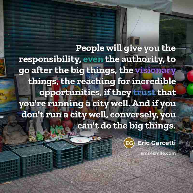 “People will give you the responsibility, even the authority, to go after the big things, the visionary things, the reaching for incredible opportunities, if they trust that you're running a city well. And if you don't run a city well, conversely, you can't do the big things.” quote by Eric Garcetti