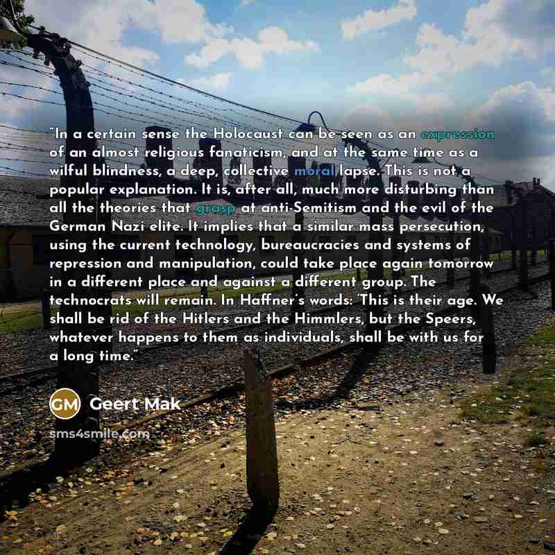 “In a certain sense the Holocaust can be seen as an expression of an almost religious fanaticism, and at the same time as a wilful blindness, a deep, collective moral lapse. This is not a popular explanation. It is, after all, much more disturbing than all the theories that grasp at anti-Semitism…” quote by Geert Mak