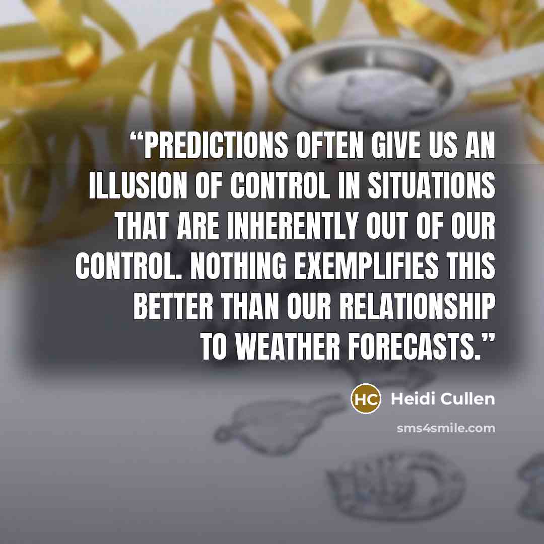 “Predictions often give us an illusion of control in situations that are inherently out of our control. Nothing exemplifies this better than our relationship to weather forecasts.” quote by Heidi Cullen