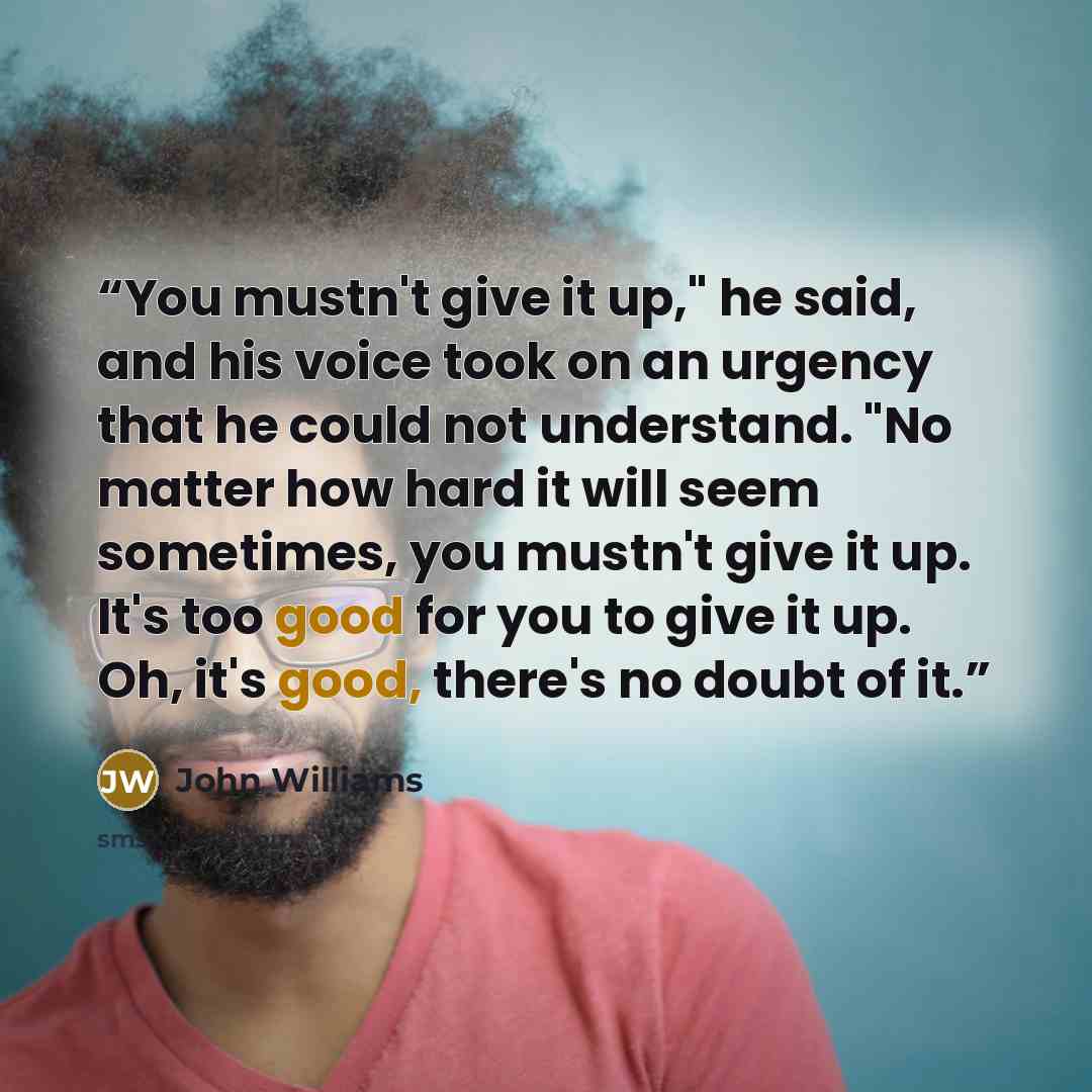 “You mustn't give it up," he said, and his voice took on an urgency that he could not understand. "No matter how hard it will seem sometimes, you mustn't give it up. It's too good for you to give it up. Oh, it's good, there's no doubt of it.” quote by John Williams