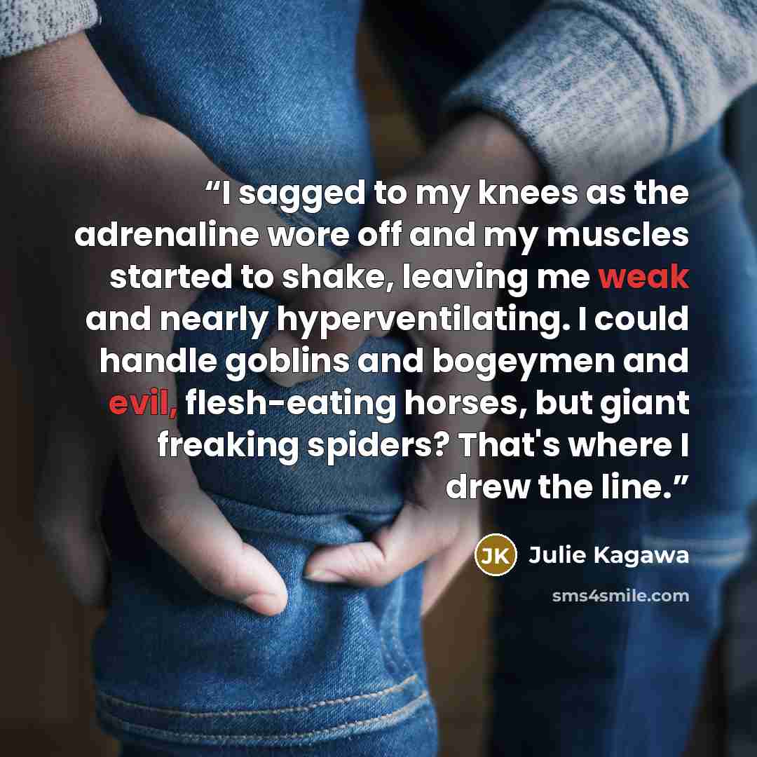 “I sagged to my knees as the adrenaline wore off and my muscles started to shake, leaving me weak and nearly hyperventilating. I could handle goblins and bogeymen and evil, flesh-eating horses, but giant freaking spiders? That's where I drew the line.” quote by Julie Kagawa
