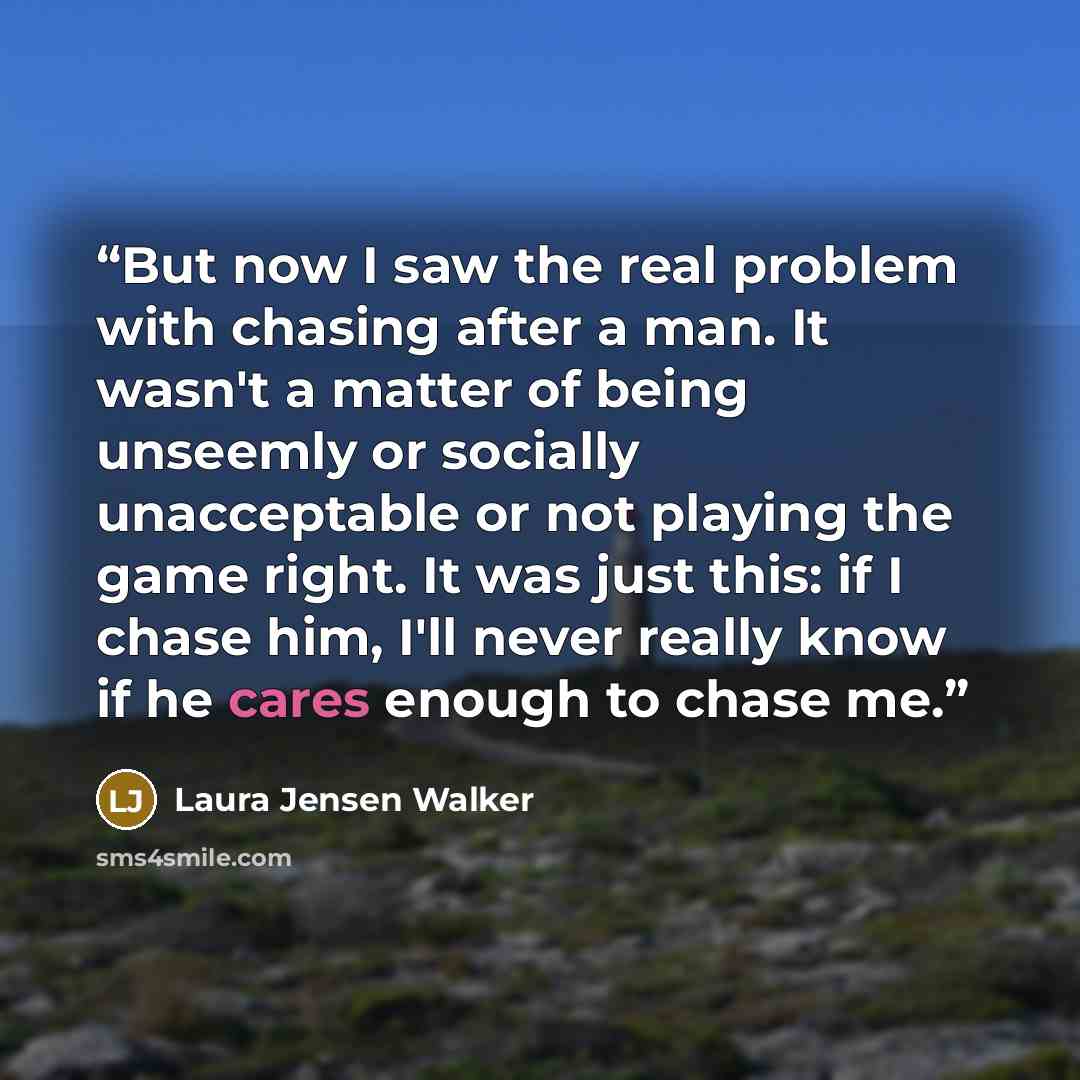 “But now I saw the real problem with chasing after a man. It wasn't a matter of being unseemly or socially unacceptable or not playing the game right. It was just this: if I chase him, I'll never really know if he cares enough to chase me.” quote by Laura Jensen Walker