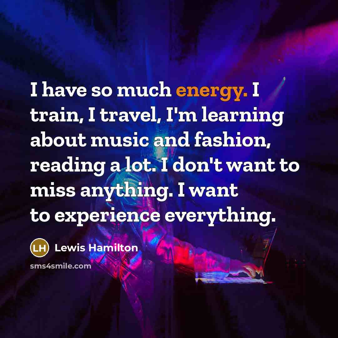 “I have so much energy. I train, I travel, I'm learning about music and fashion, reading a lot. I don't want to miss anything. I want to experience everything.” quote by Lewis Hamilton