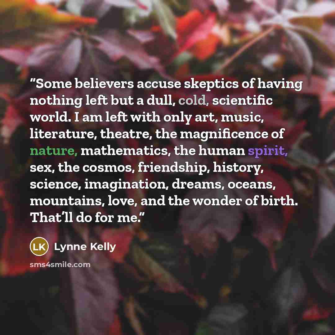 “Some believers accuse skeptics of having nothing left but a dull, cold, scientific world. I am left with only art, music, literature, theatre, the magnificence of nature, mathematics, the human spirit, sex, the cosmos, friendship, history, science, imagination, dreams, oceans, mountains, love, and…” quote by Lynne Kelly