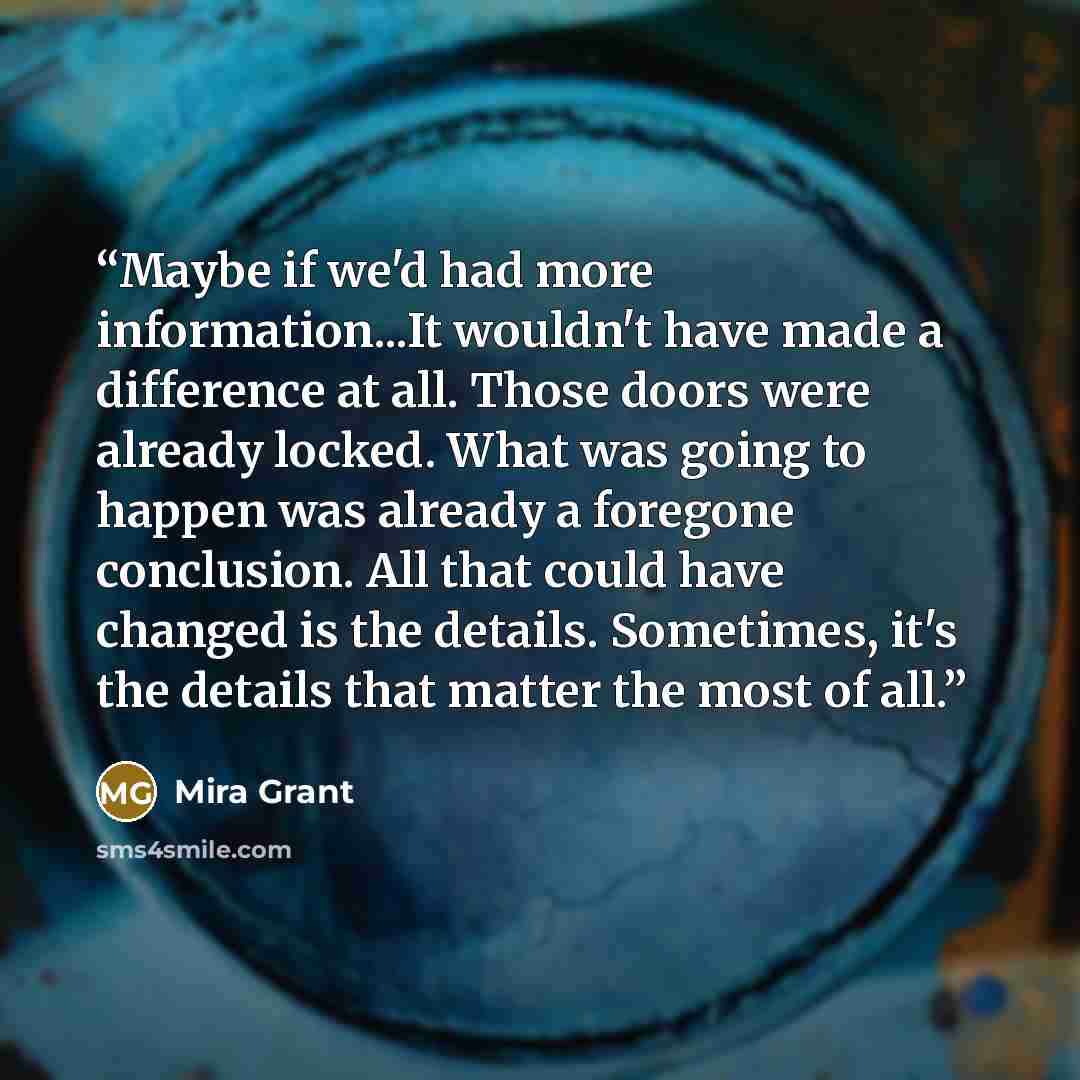 “Maybe if we'd had more information...It wouldn't have made a difference at all. Those doors were already locked. What was going to happen was already a foregone conclusion. All that could have changed is the details. Sometimes, it's the details that matter the most of all.” quote by Mira Grant