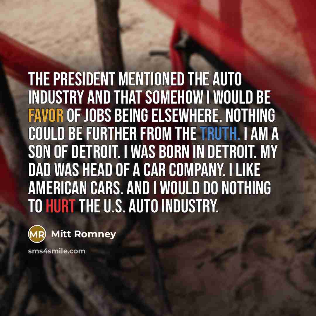 “The president mentioned the auto industry and that somehow I would be favor of jobs being elsewhere. Nothing could be further from the truth. I am a son of Detroit. I was born in Detroit. My dad was head of a car company. I like American cars. And I would do nothing to hurt the U.S. auto industry.” quote by Mitt Romney