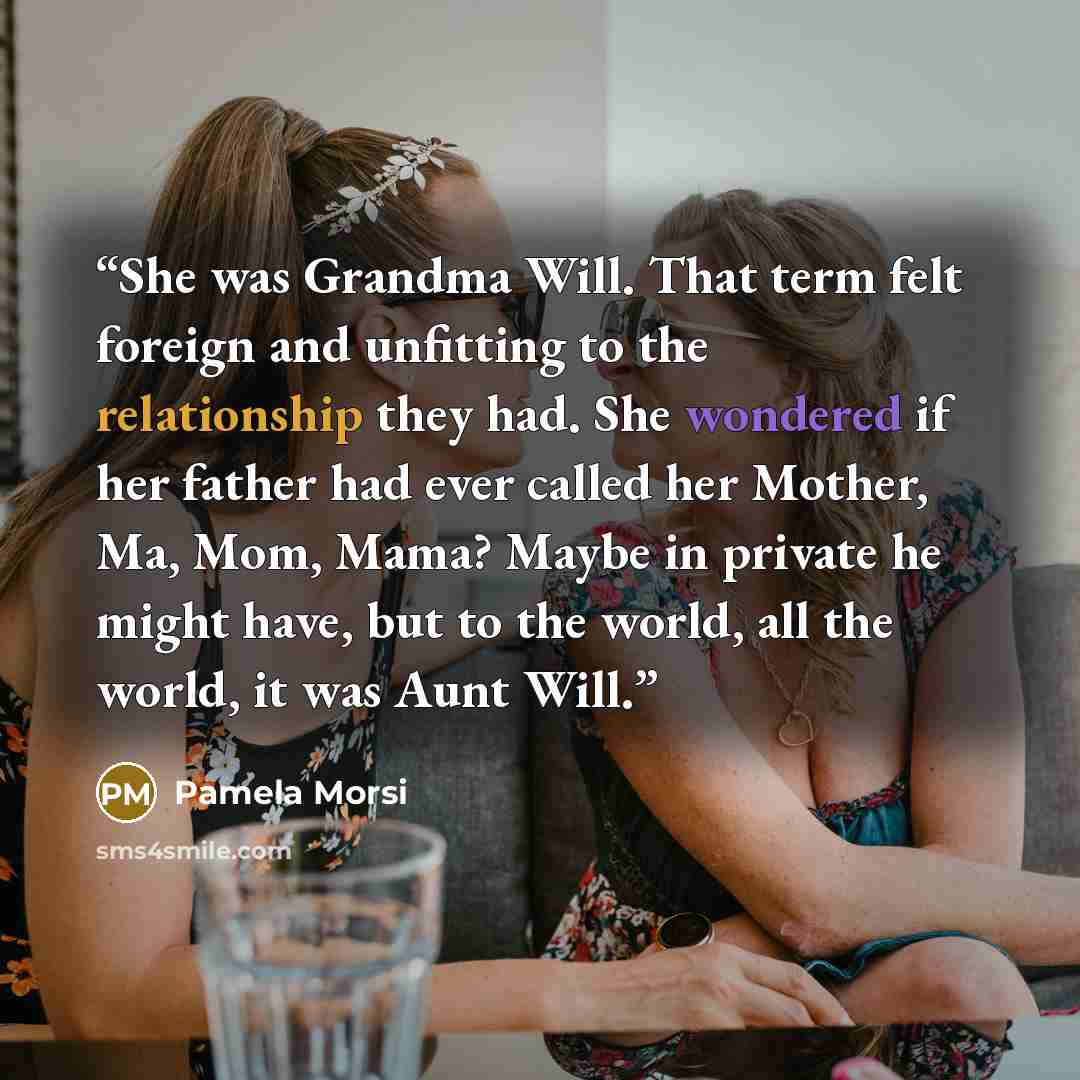 “She was Grandma Will. That term felt foreign and unfitting to the relationship they had. She wondered if her father had ever called her Mother, Ma, Mom, Mama? Maybe in private he might have, but to the world, all the world, it was Aunt Will.” quote by Pamela Morsi