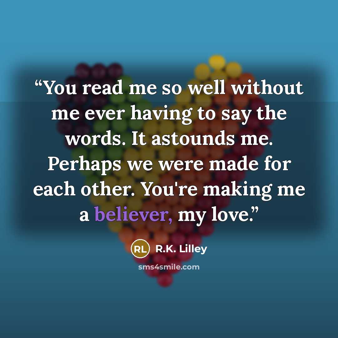 “You read me so well without me ever having to say the words. It astounds me. Perhaps we were made for each other. You're making me a believer, my love.” quote by R.K. Lilley