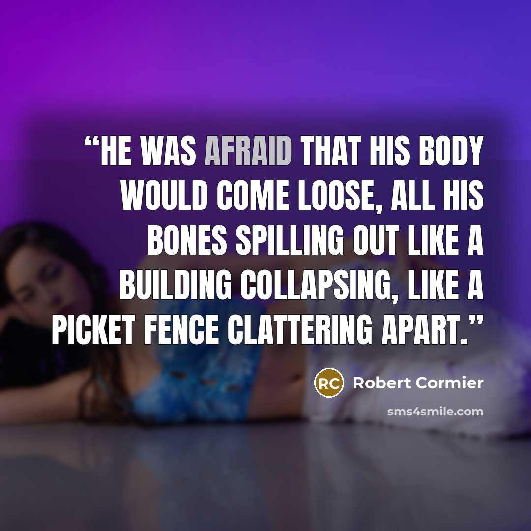“He was afraid that his body would come loose, all his bones spilling out like a building collapsing, like a picket fence clattering apart.” quote by Robert Cormier
