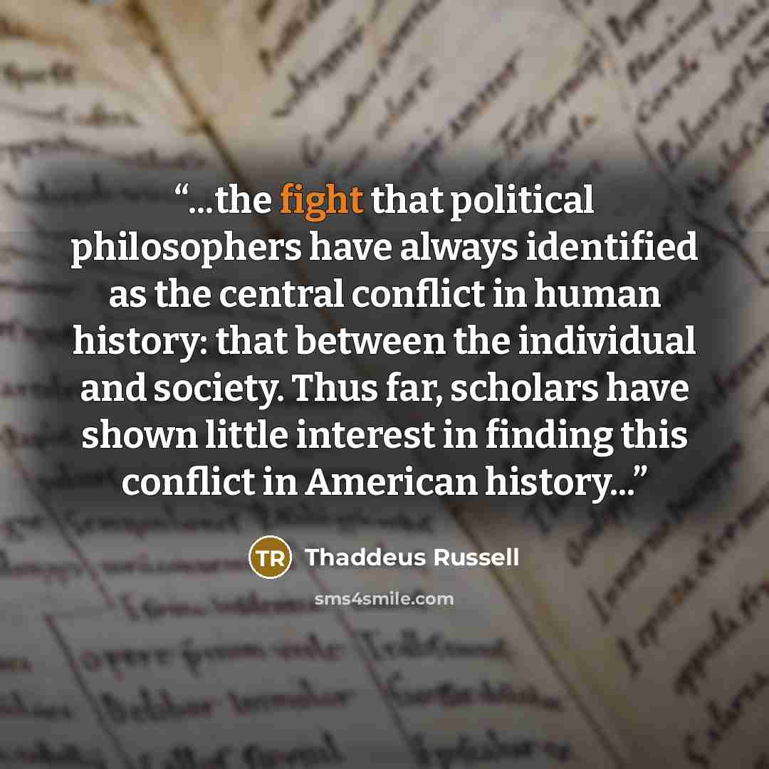 “...the fight that political philosophers have always identified as the central conflict in human history: that between the individual and society. Thus far, scholars have shown little interest in finding this conflict in American history...” quote by Thaddeus Russell