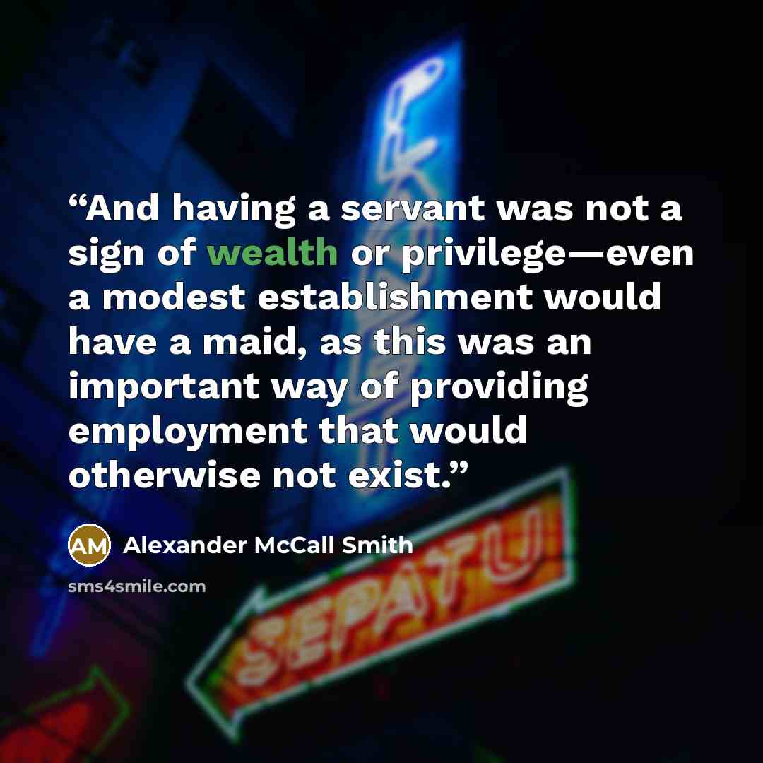 “And having a servant was not a sign of wealth or privilege—even a modest establishment would have a maid, as this was an important way of providing employment that would otherwise not exist.” quote by Alexander McCall Smith