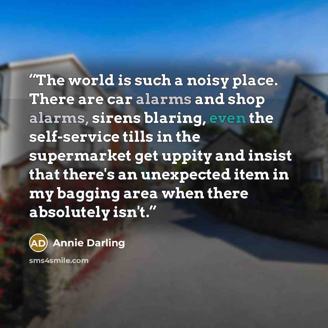 “The world is such a noisy place. There are car alarms and shop alarms, sirens blaring, even the self-service tills in the supermarket get uppity and insist that there's an unexpected item in my bagging area when there absolutely isn't.” quote by Annie Darling