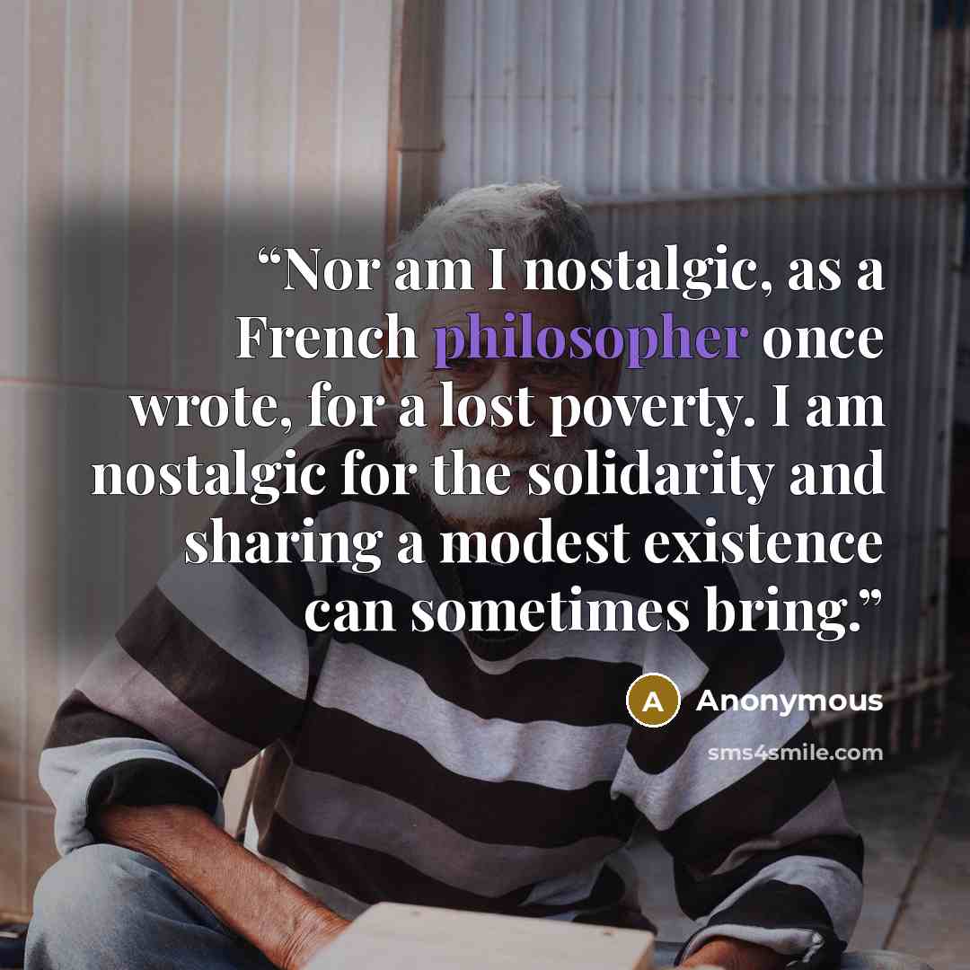 “Nor am I nostalgic, as a French philosopher once wrote, for a lost poverty. I am nostalgic for the solidarity and sharing a modest existence can sometimes bring.” quote by Anonymous