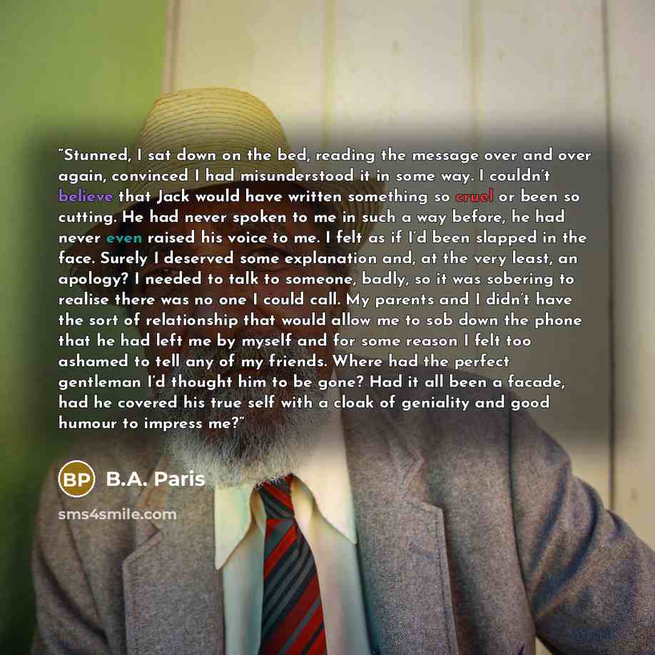 “Stunned, I sat down on the bed, reading the message over and over again, convinced I had misunderstood it in some way. I couldn’t believe that Jack would have written something so cruel or been so cutting. He had never spoken to me in such a way before, he had never even raised his voice to me. I…” quote by B.A. Paris