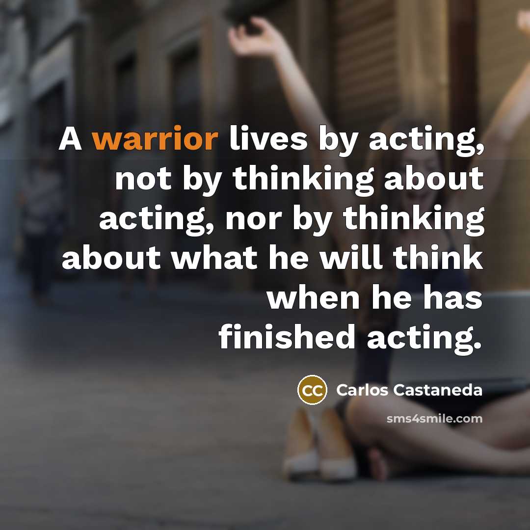 “A warrior lives by acting, not by thinking about acting,…” quote by Carlos Castaneda