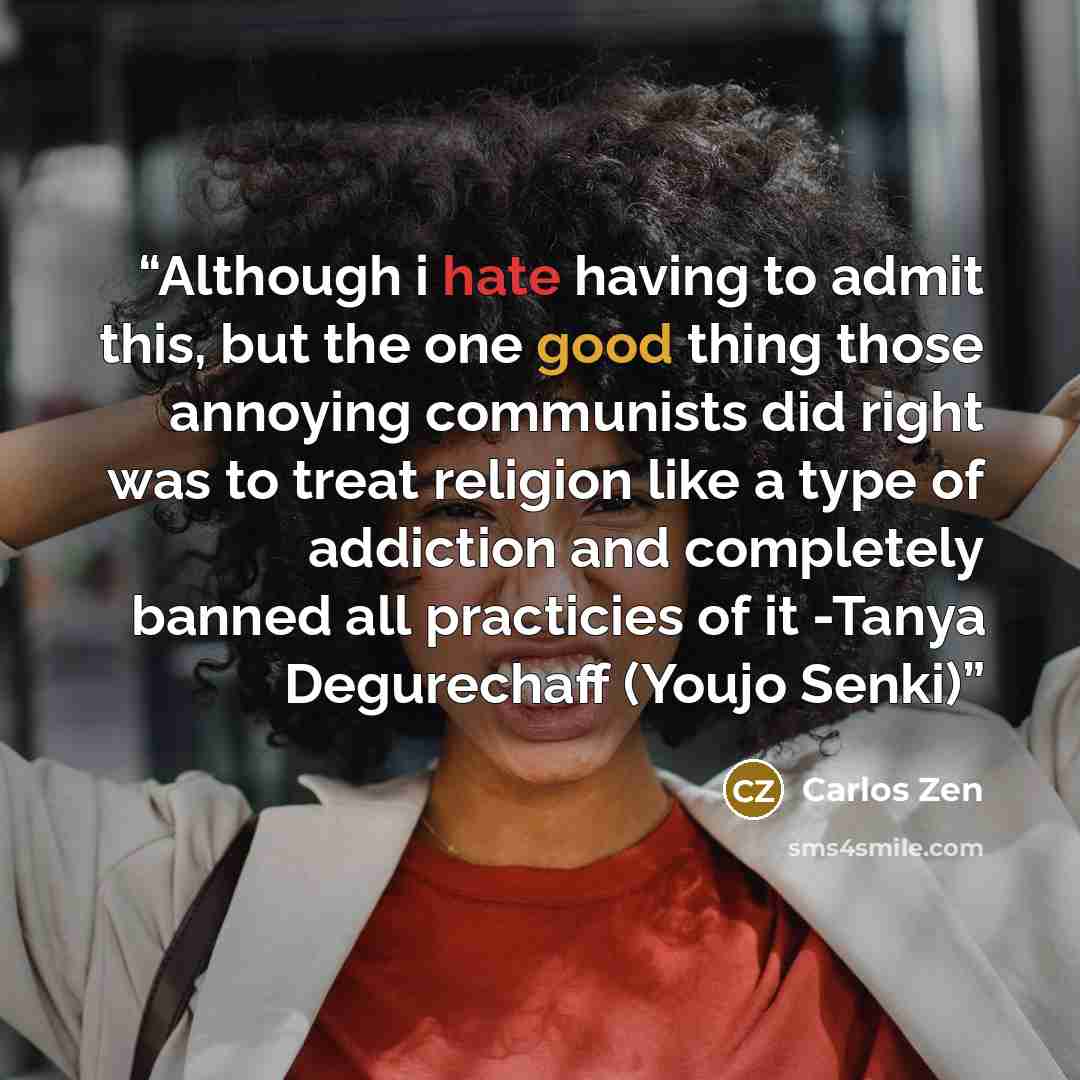 “Although i hate having to admit this, but the one good thing those annoying communists did right was to treat religion like a type of addiction and completely banned all practicies of it -Tanya Degurechaff (Youjo Senki)” quote by Carlos Zen