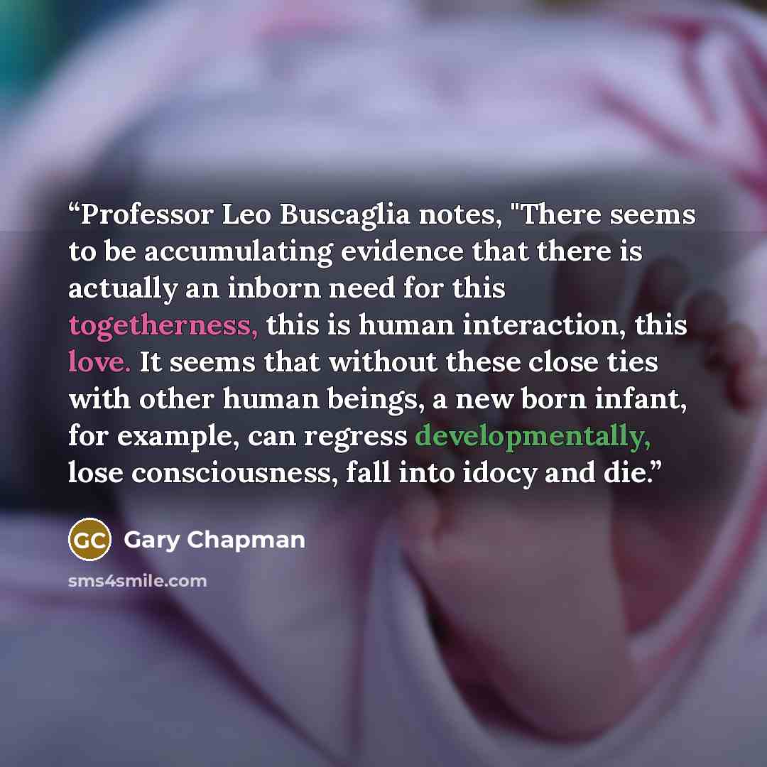 “Professor Leo Buscaglia notes, "There seems to be accumulating evidence that there is actually an inborn need for this togetherness, this is human interaction, this love. It seems that without these close ties with other human beings, a new born infant, for example, can regress developmentally…” quote by Gary Chapman