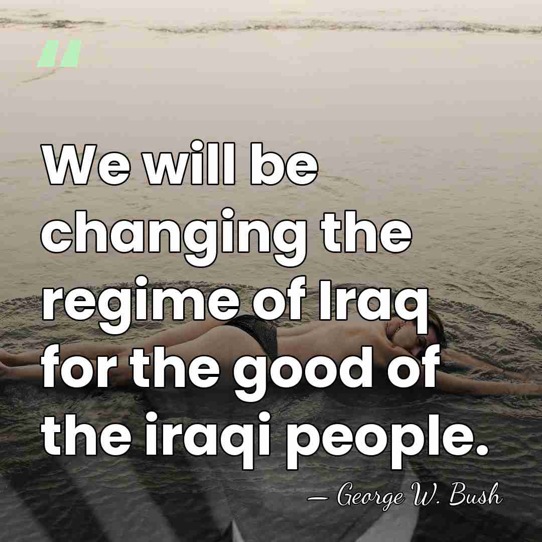We will be changing the regime of Iraq for the good of&hellip; - George W. Bush