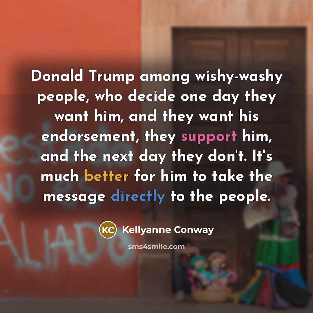 “Donald Trump among wishy-washy people, who decide one day they want him, and they want his endorsement, they support him, and the next day they don't. It's much better for him to take the message directly to the people.” quote by Kellyanne Conway