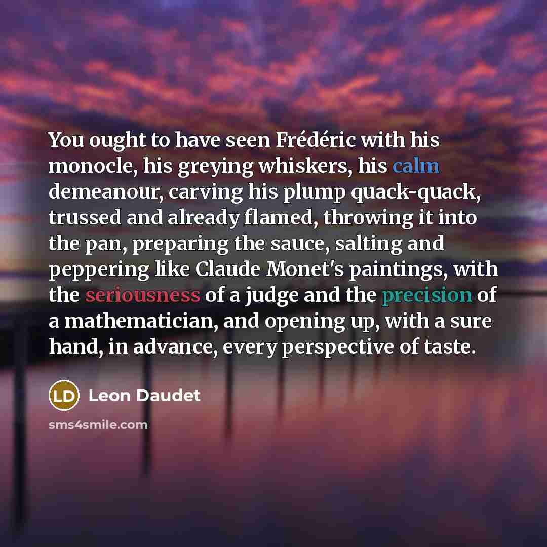 “You ought to have seen Frédéric with his monocle, his greying whiskers, his calm demeanour, carving his plump quack-quack, trussed and already flamed, throwing it into the pan, preparing the sauce, salting and peppering like Claude Monet's paintings, with the seriousness of a judge and the…” quote by Leon Daudet