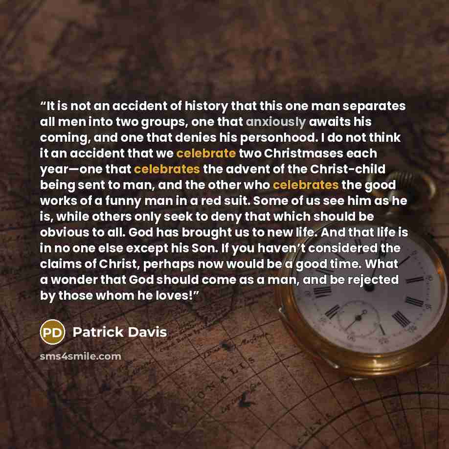 “It is not an accident of history that this one man separates all men into two groups, one that anxiously awaits his coming, and one that denies his personhood. I do not think it an accident that we celebrate two Christmases each year—one that celebrates the advent of the Christ-child being sent to…” quote by Patrick Davis
