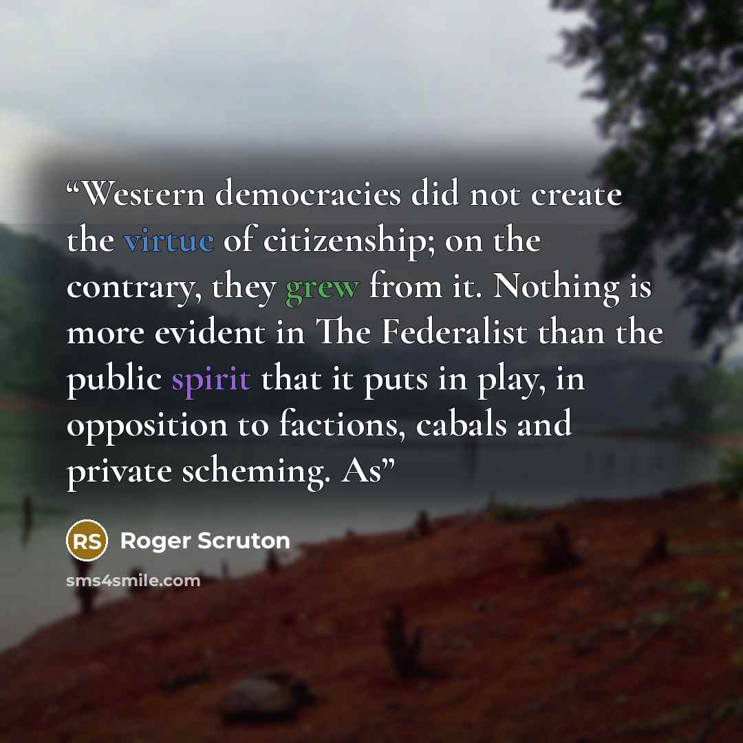 “Western democracies did not create the virtue of citizenship; on the contrary, they grew from it. Nothing is more evident in The Federalist than the public spirit that it puts in play, in opposition to factions, cabals and private scheming. As” quote by Roger Scruton