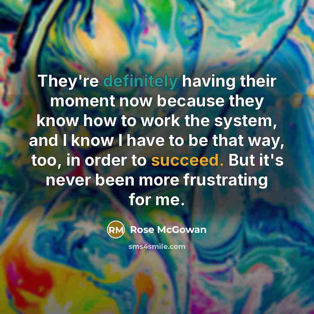 “They're definitely having their moment now because they know how to work the system, and I know I have to be that way, too, in order to succeed. But it's never been more frustrating for me.” quote by Rose McGowan