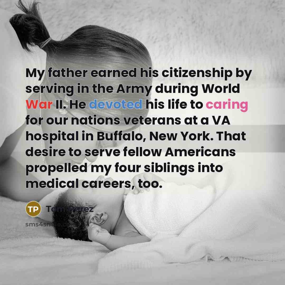 “My father earned his citizenship by serving in the Army during World War II. He devoted his life to caring for our nations veterans at a VA hospital in Buffalo, New York. That desire to serve fellow Americans propelled my four siblings into medical careers, too.” quote by Tom Perez