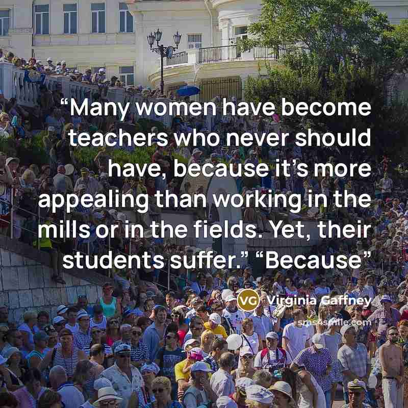 “Many women have become teachers who never should have, because it’s more appealing than working in the mills or in the fields. Yet, their students suffer.” “Because” quote by Virginia Gaffney