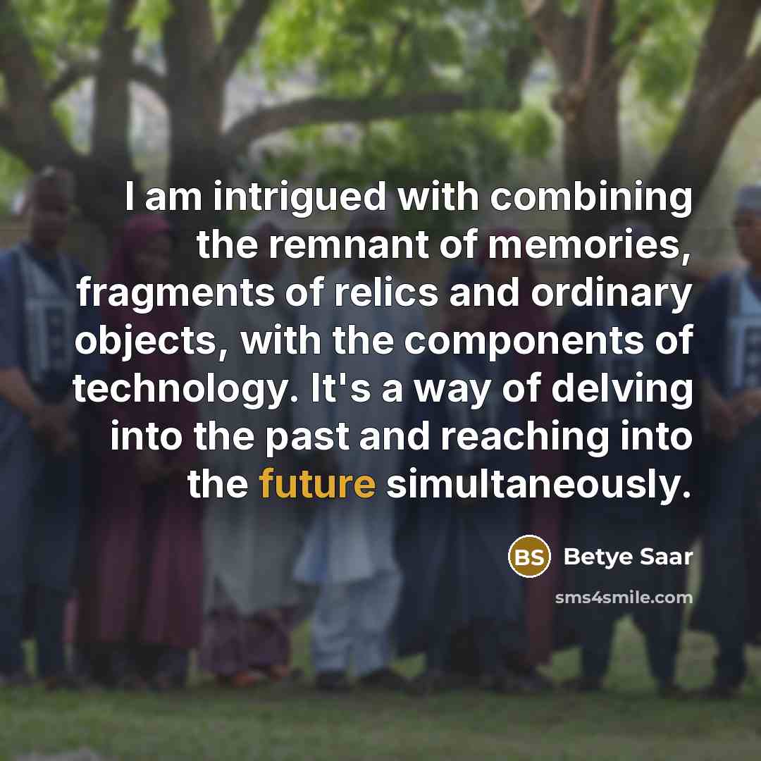 “I am intrigued with combining the remnant of memories, fragments of relics and ordinary objects, with the components of technology. It's a way of delving into the past and reaching into the future simultaneously.” quote by Betye Saar
