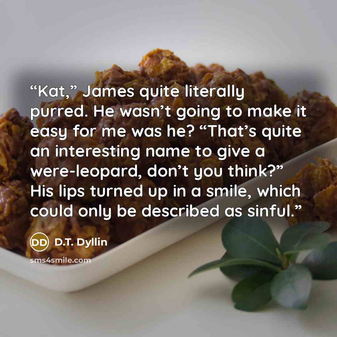 “Kat,” James quite literally purred. He wasn’t going to make it easy for me was he? “That’s quite an interesting name to give a were-leopard, don’t you think?” His lips turned up in a smile, which could only be described as sinful.” quote by D.T. Dyllin