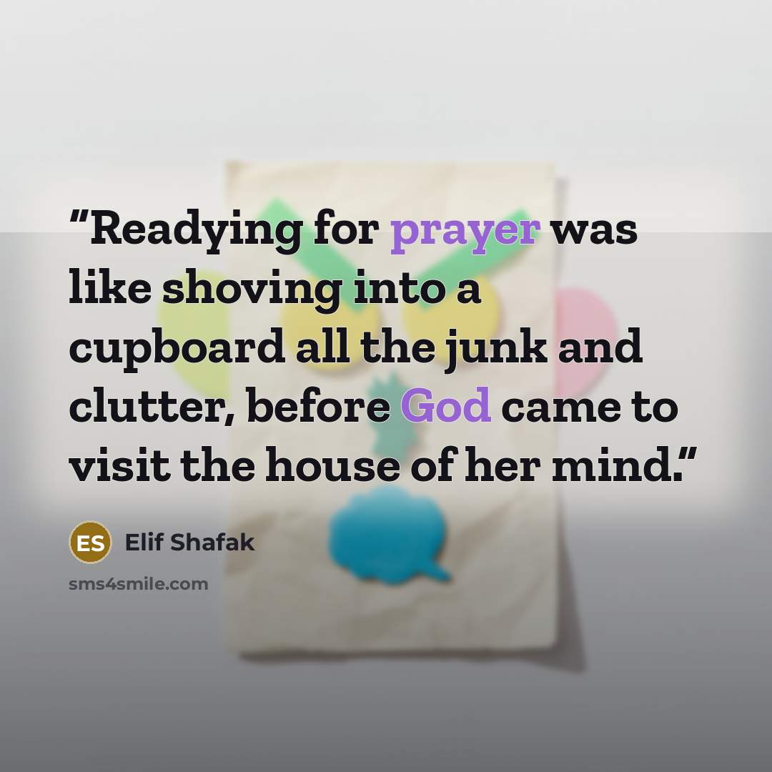 “Readying for prayer was like shoving into a cupboard all the junk and clutter, before God came to visit the house of her mind.” quote by Elif Shafak