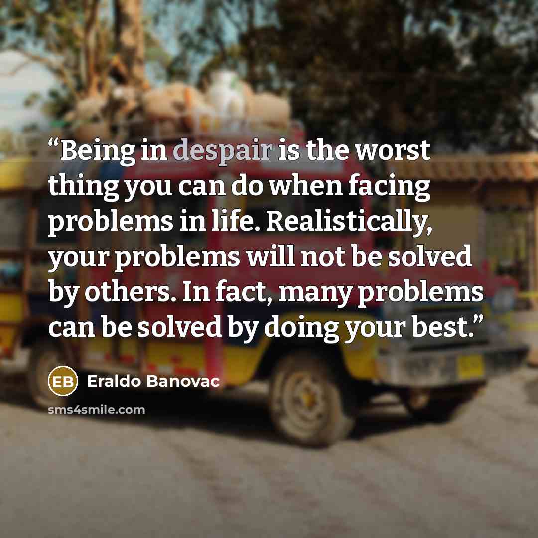 “Being in despair is the worst thing you can do when facing problems in life. Realistically, your problems will not be solved by others. In fact, many problems can be solved by doing your best.” quote by Eraldo Banovac
