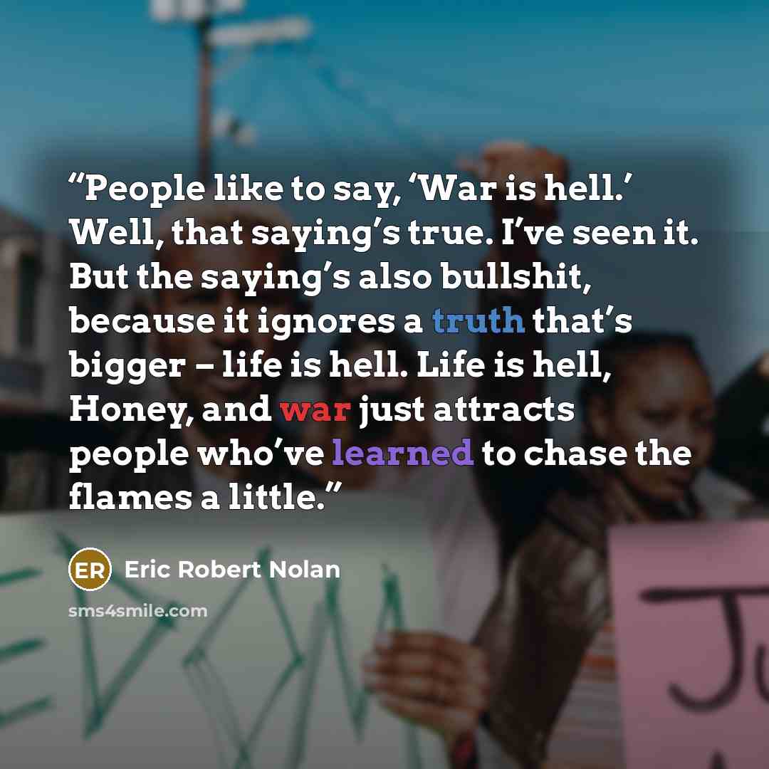 “People like to say, ‘War is hell.’ Well, that saying’s true. I’ve seen it. But the saying’s also bullshit, because it ignores a truth that’s bigger – life is hell. Life is hell, Honey, and war just attracts people who’ve learned to chase the flames a little.” quote by Eric Robert Nolan