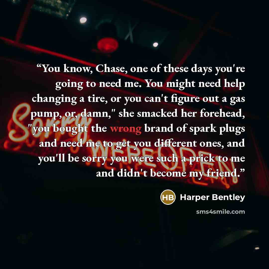 “You know, Chase, one of these days you're going to need me. You might need help changing a tire, or you can't figure out a gas pump, or, damn," she smacked her forehead, "you bought the wrong brand of spark plugs and need me to get you different ones, and you'll be sorry you were such a prick to…” quote by Harper Bentley