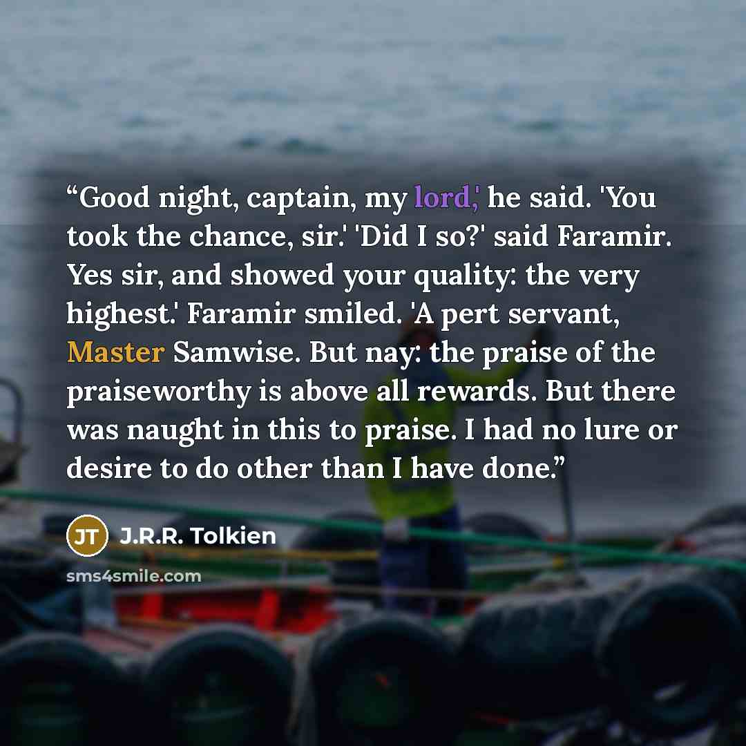“Good night, captain, my lord,' he said. 'You took the chance, sir.' 'Did I so?' said Faramir. Yes sir, and showed your quality: the very highest.' Faramir smiled. 'A pert servant, Master Samwise. But nay: the praise of the praiseworthy is above all rewards. But there was naught in this to praise…” quote by J.R.R. Tolkien