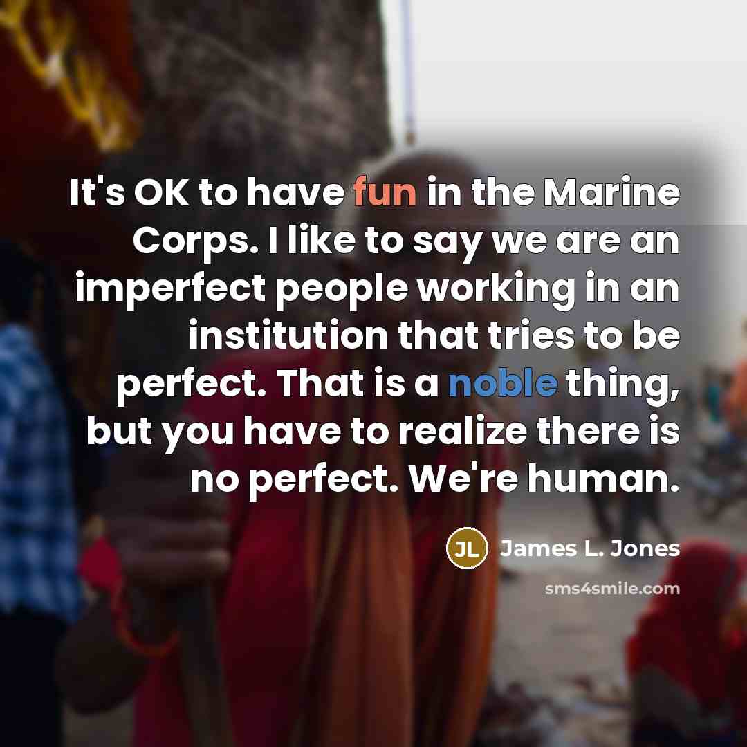 “It's OK to have fun in the Marine Corps. I like to say we are an imperfect people working in an institution that tries to be perfect. That is a noble thing, but you have to realize there is no perfect. We're human.” quote by James L. Jones