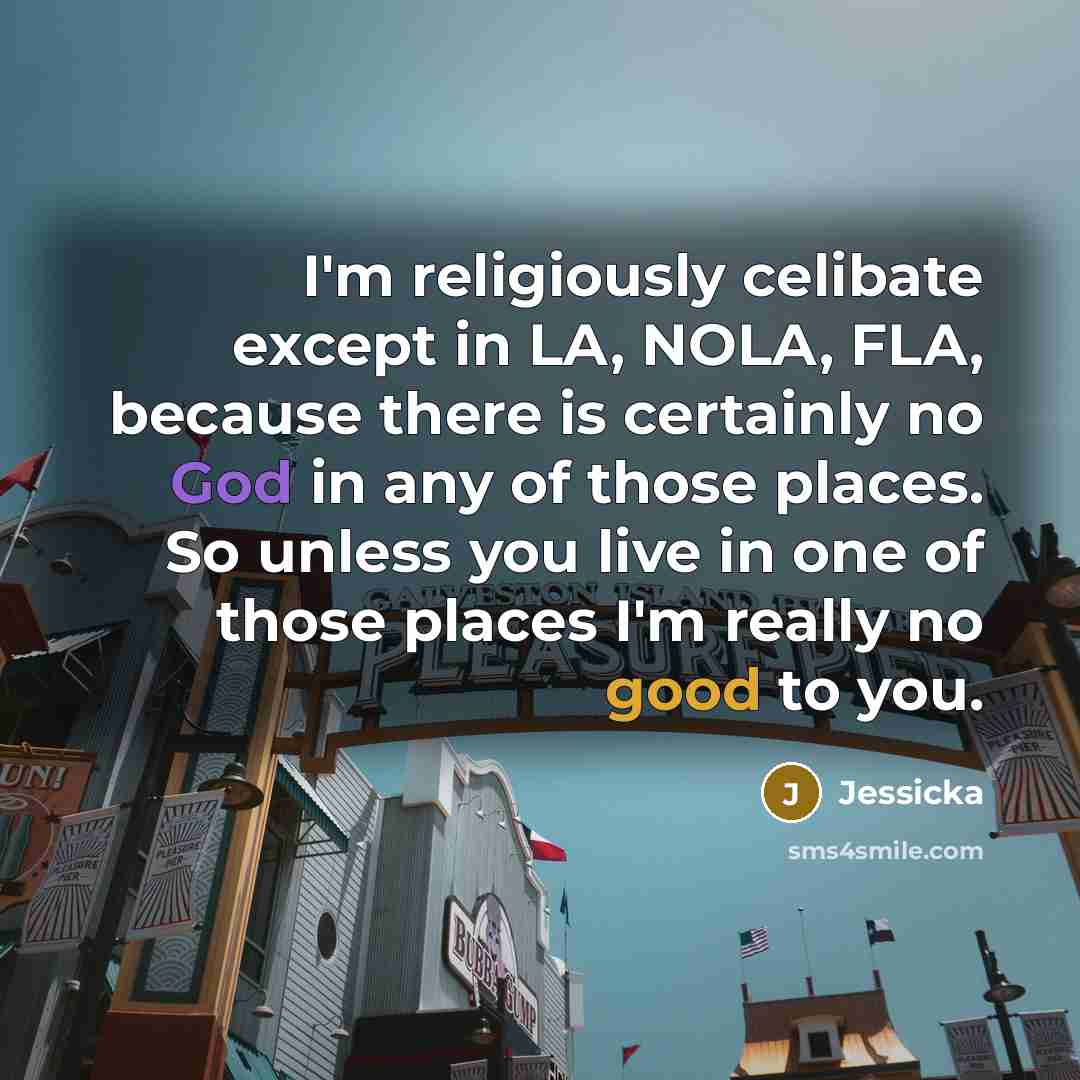 “I'm religiously celibate except in LA, NOLA, FLA, because there is certainly no God in any of those places. So unless you live in one of those places I'm really no good to you.” quote by Jessicka
