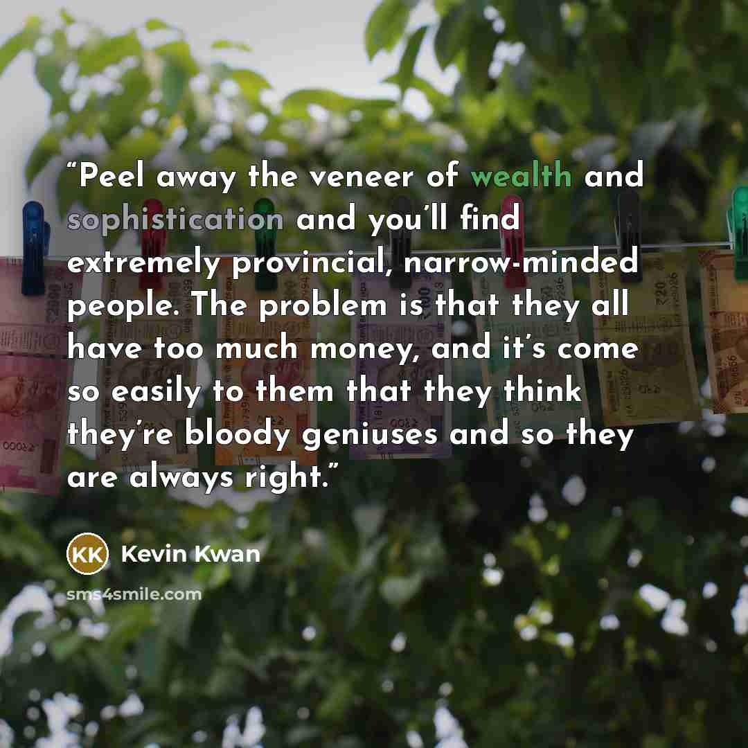 “Peel away the veneer of wealth and sophistication and you’ll find extremely provincial, narrow-minded people. The problem is that they all have too much money, and it’s come so easily to them that they think they’re bloody geniuses and so they are always right.” quote by Kevin Kwan