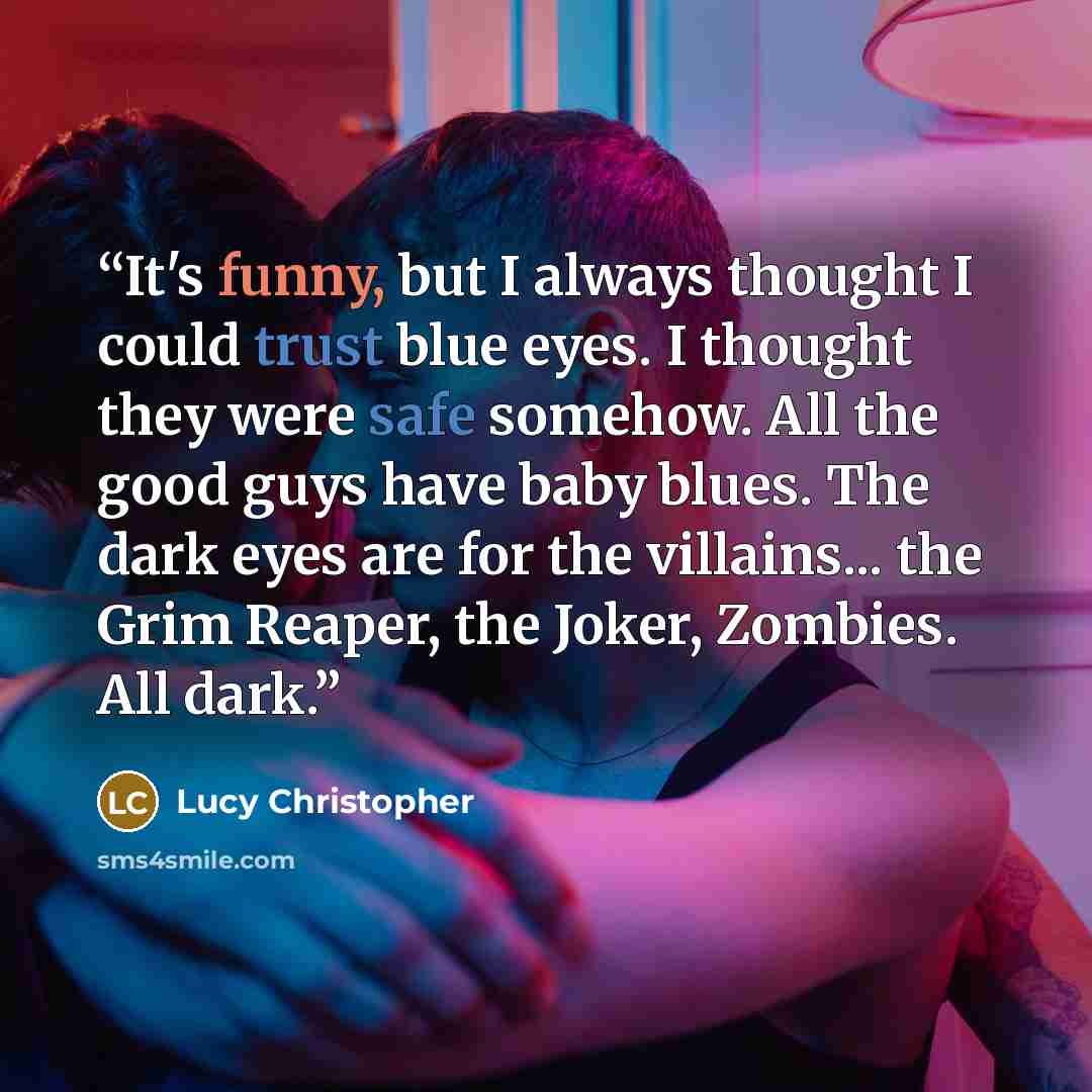 “It's funny, but I always thought I could trust blue eyes. I thought they were safe somehow. All the good guys have baby blues. The dark eyes are for the villains... the Grim Reaper, the Joker, Zombies. All dark.” quote by Lucy Christopher
