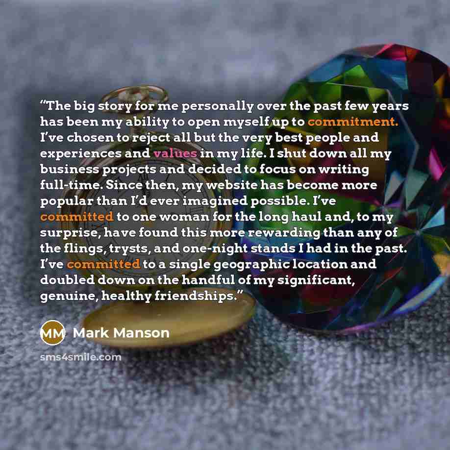 “The big story for me personally over the past few years has been my ability to open myself up to commitment. I’ve chosen to reject all but the very best people and experiences and values in my life. I shut down all my business projects and decided to focus on writing full-time. Since then, my…” quote by Mark Manson