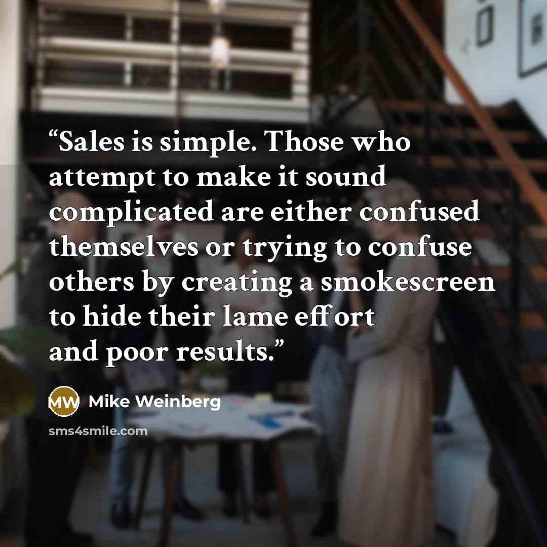 “Sales is simple. Those who attempt to make it sound complicated are either confused themselves or trying to confuse others by creating a smokescreen to hide their lame effort and poor results.” quote by Mike Weinberg
