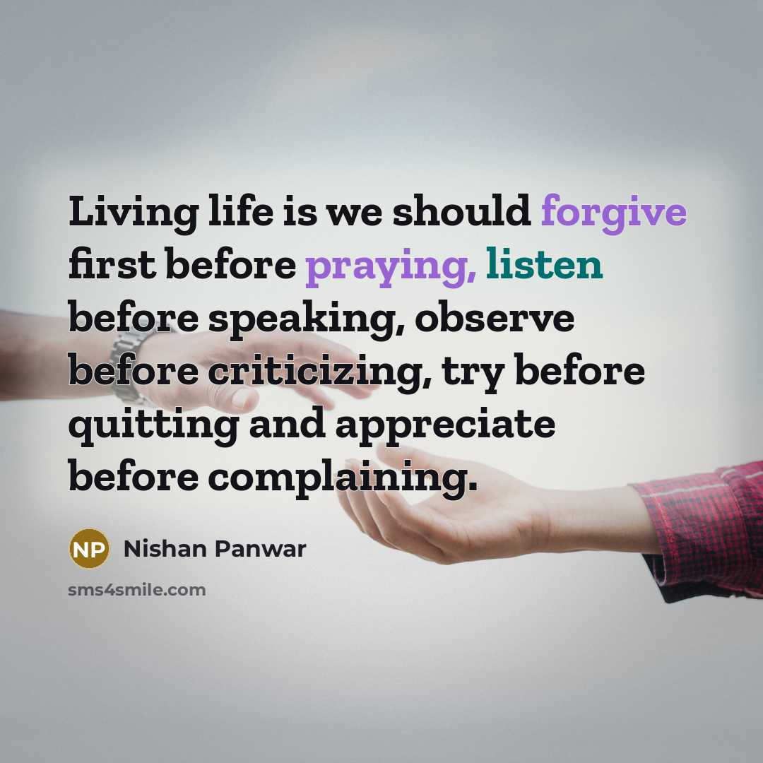 “Living life is we should forgive first before praying, listen before speaking, observe before criticizing, try before quitting and appreciate before complaining.” quote by Nishan Panwar