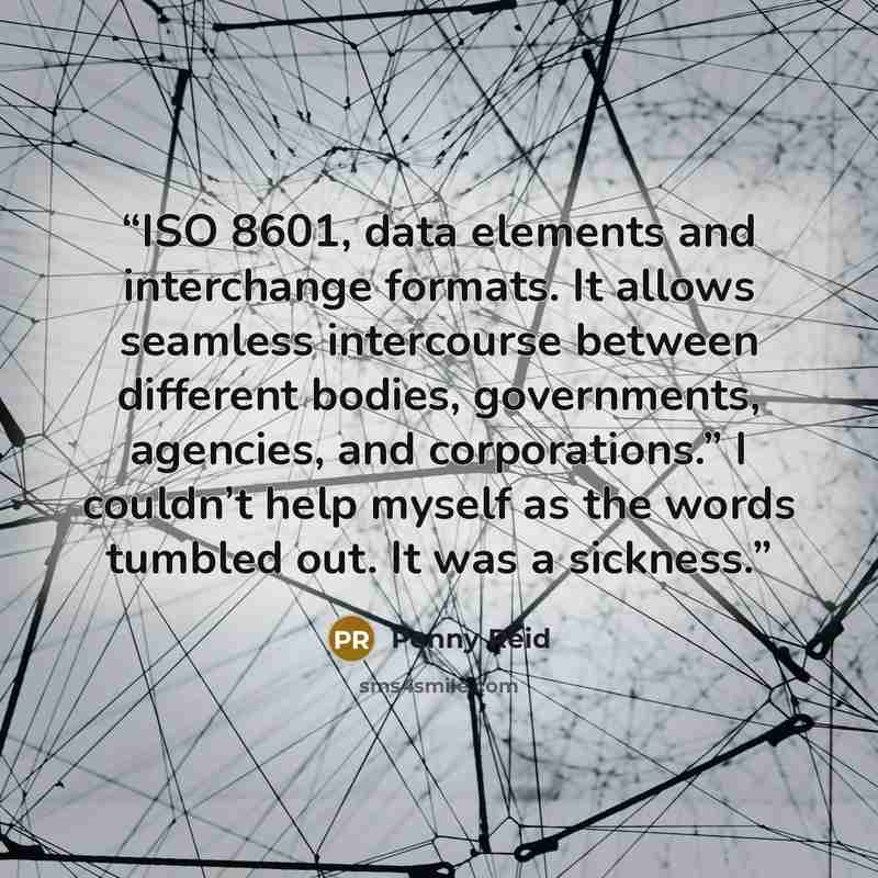 “ISO 8601, data elements and interchange formats. It allows seamless intercourse between different bodies, governments, agencies, and corporations.” I couldn’t help myself as the words tumbled out. It was a sickness.” quote by Penny Reid