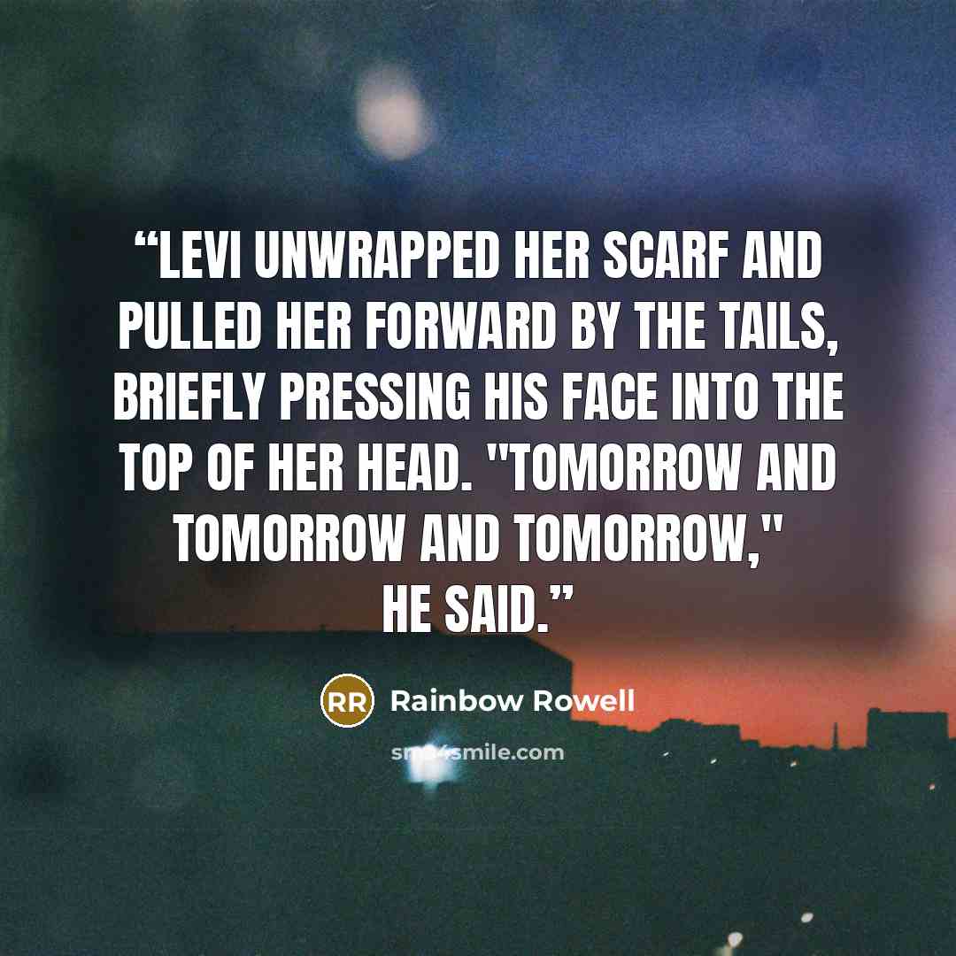 “Levi unwrapped her scarf and pulled her forward by the tails, briefly pressing his face into the top of her head. "Tomorrow and tomorrow and tomorrow," he said.” quote by Rainbow Rowell
