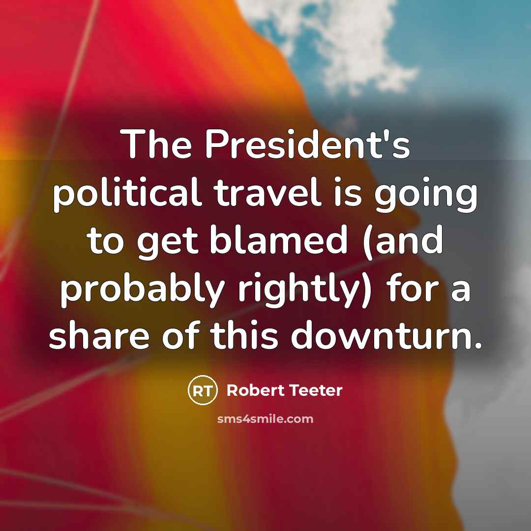 “The President's political travel is going to get blamed (and probably rightly) for a share of this downturn.” quote by Robert Teeter