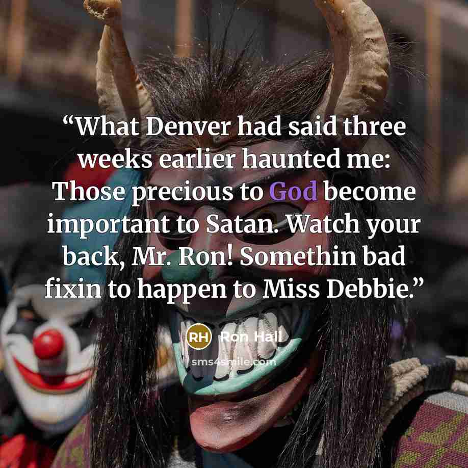 “What Denver had said three weeks earlier haunted me: Those precious to God become important to Satan. Watch your back, Mr. Ron! Somethin bad fixin to happen to Miss Debbie.” quote by Ron Hall