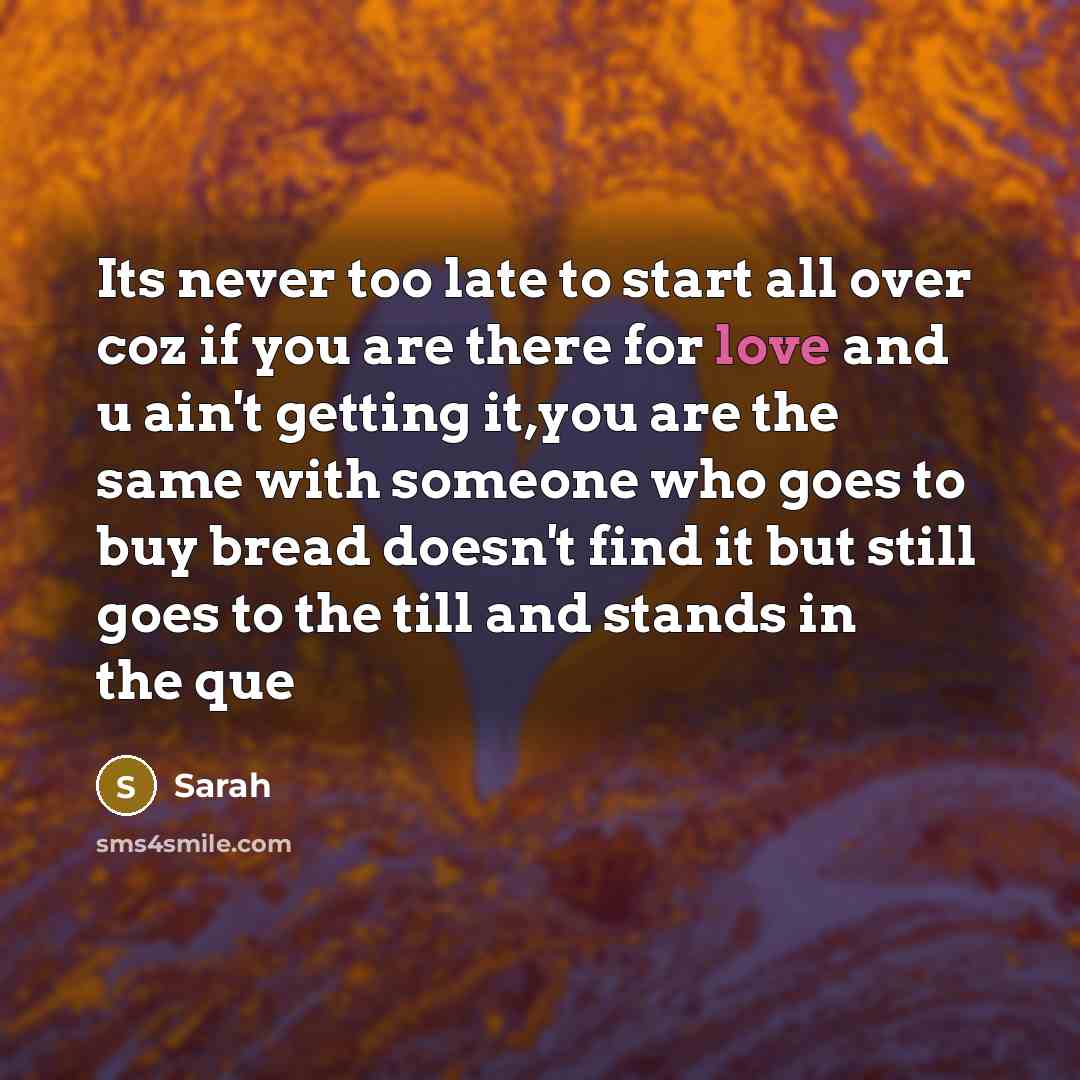 “Its never too late to start all over coz if you are there for love and u ain't getting it,you are the same with someone who goes to buy bread doesn't find it but still goes to the till and stands in the que” quote by Sarah