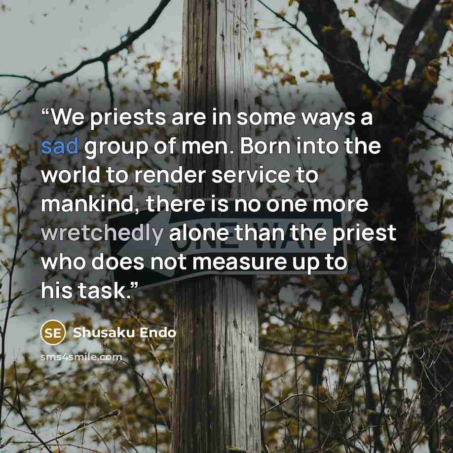 “We priests are in some ways a sad group of men. Born into the world to render service to mankind, there is no one more wretchedly alone than the priest who does not measure up to his task.” quote by Shūsaku Endō