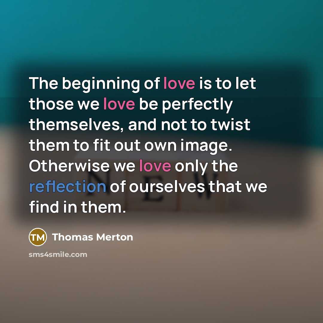 “The beginning of love is to let those we love be perfectly themselves, and not to twist them to fit out own image. Otherwise we love only the reflection of ourselves that we find in them.” quote by Thomas Merton